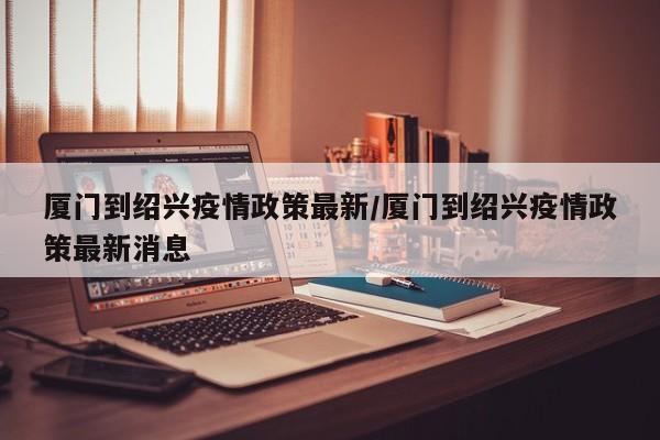 厦门到绍兴疫情政策最新/厦门到绍兴疫情政策最新消息