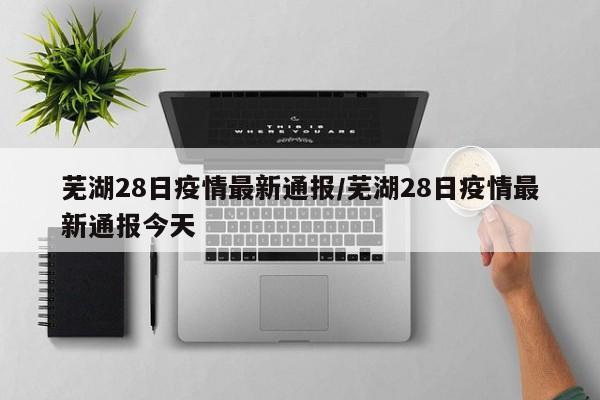 芜湖28日疫情最新通报/芜湖28日疫情最新通报今天
