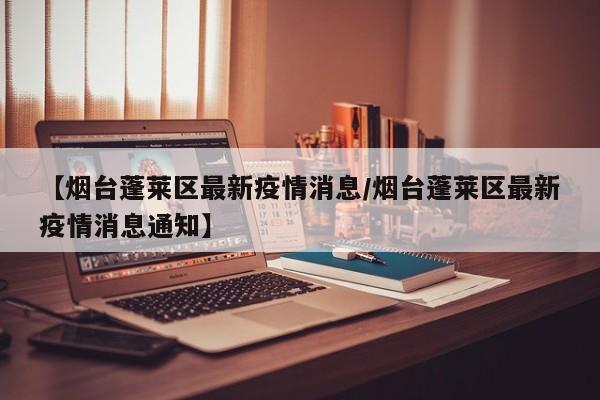 【烟台蓬莱区最新疫情消息/烟台蓬莱区最新疫情消息通知】
