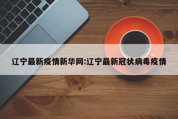 辽宁最新疫情新华网:辽宁最新冠状病毒疫情