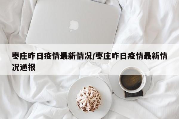 枣庄昨日疫情最新情况/枣庄昨日疫情最新情况通报