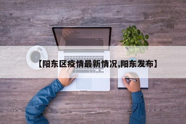 【阳东区疫情最新情况,阳东发布】