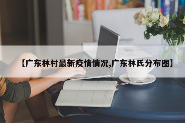 【广东林村最新疫情情况,广东林氏分布图】