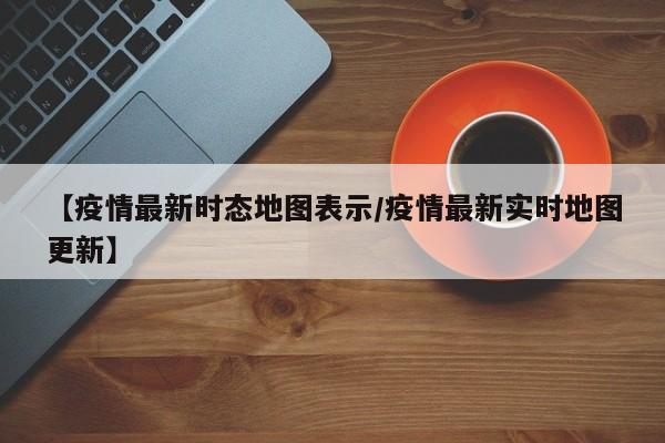【疫情最新时态地图表示/疫情最新实时地图更新】