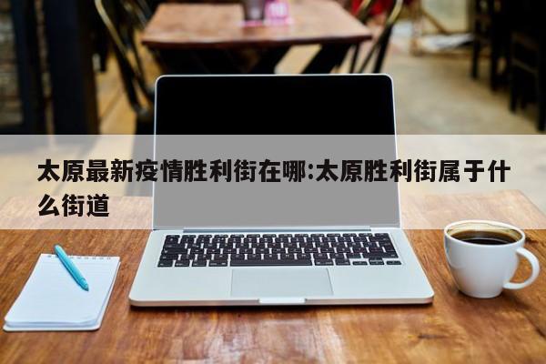 太原最新疫情胜利街在哪:太原胜利街属于什么街道