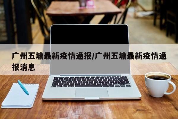 广州五塘最新疫情通报/广州五塘最新疫情通报消息
