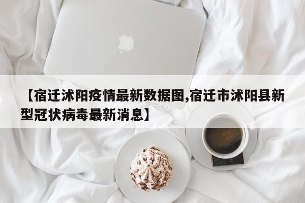 【宿迁沭阳疫情最新数据图,宿迁市沭阳县新型冠状病毒最新消息】