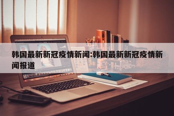 韩国最新新冠疫情新闻:韩国最新新冠疫情新闻报道