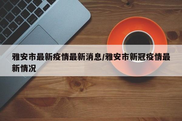 雅安市最新疫情最新消息/雅安市新冠疫情最新情况