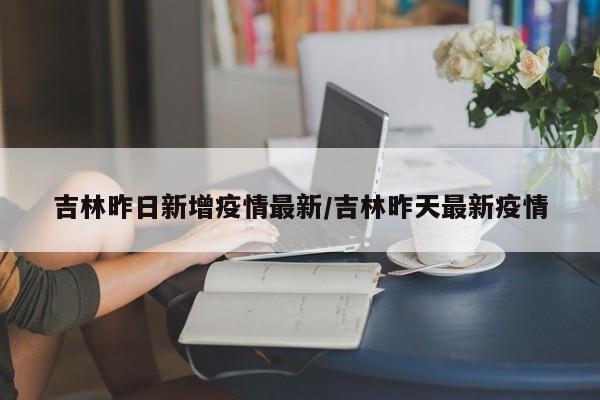 吉林昨日新增疫情最新/吉林昨天最新疫情