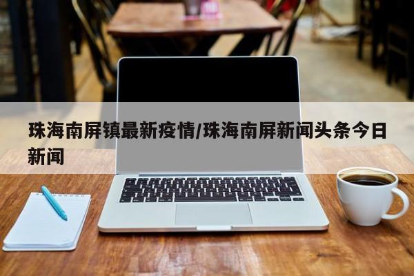 珠海南屏镇最新疫情/珠海南屏新闻头条今日新闻