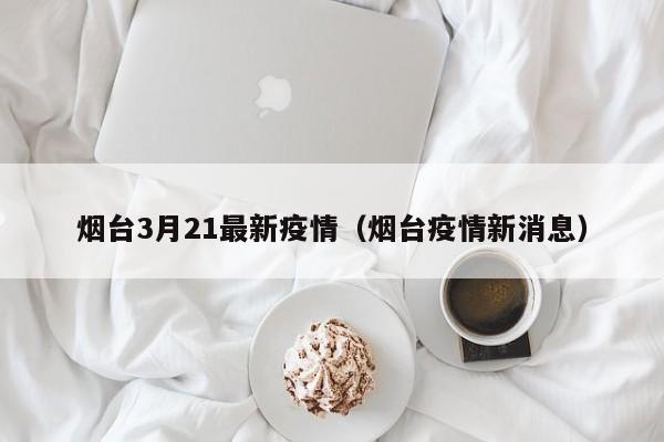 烟台3月21最新疫情（烟台疫情新消息）