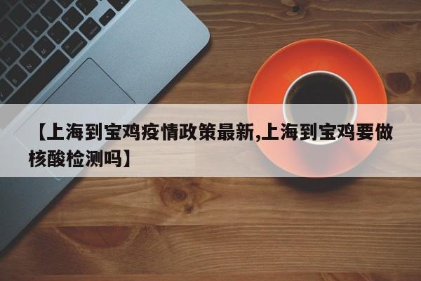 【上海到宝鸡疫情政策最新,上海到宝鸡要做核酸检测吗】