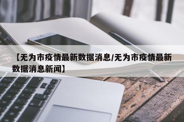 【无为市疫情最新数据消息/无为市疫情最新数据消息新闻】