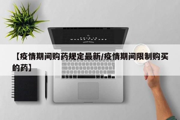 【疫情期间购药规定最新/疫情期间限制购买的药】