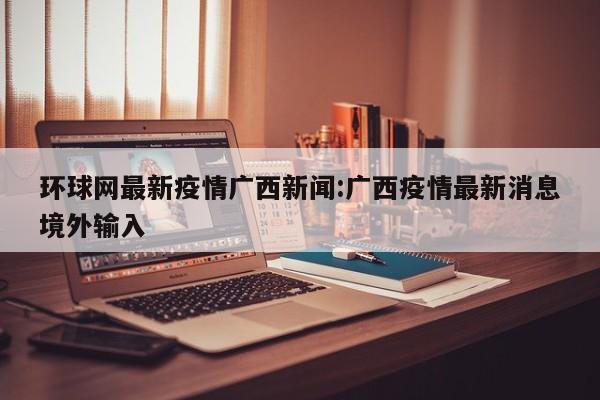环球网最新疫情广西新闻:广西疫情最新消息境外输入