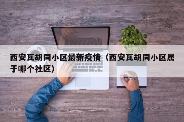 西安瓦胡同小区最新疫情（西安瓦胡同小区属于哪个社区）