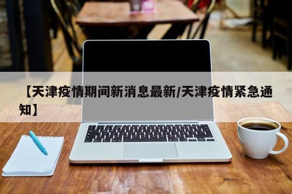 【天津疫情期间新消息最新/天津疫情紧急通知】