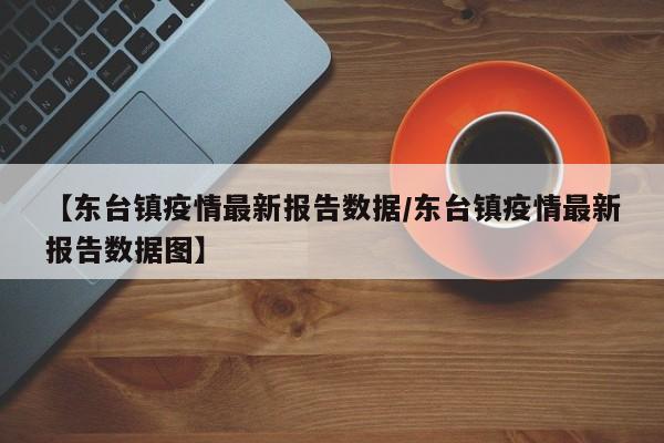 【东台镇疫情最新报告数据/东台镇疫情最新报告数据图】