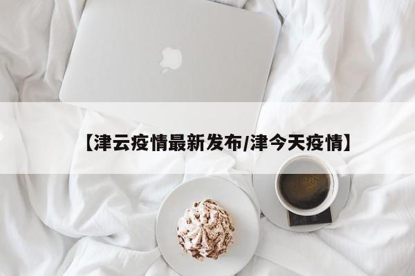 【津云疫情最新发布/津今天疫情】
