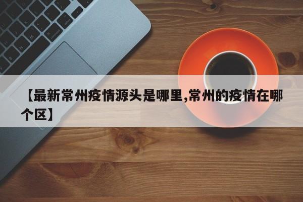【最新常州疫情源头是哪里,常州的疫情在哪个区】
