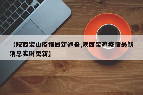 【陕西宝山疫情最新通报,陕西宝鸡疫情最新消息实时更新】