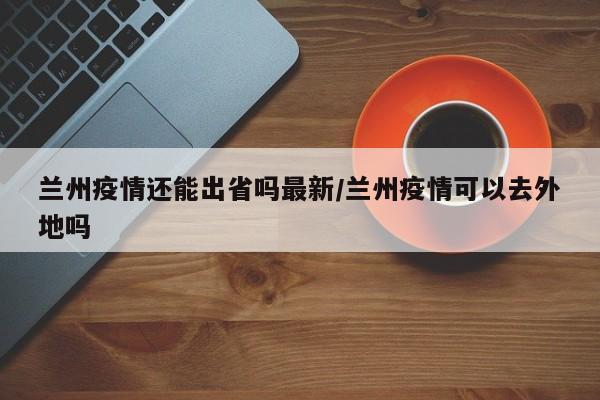 兰州疫情还能出省吗最新/兰州疫情可以去外地吗