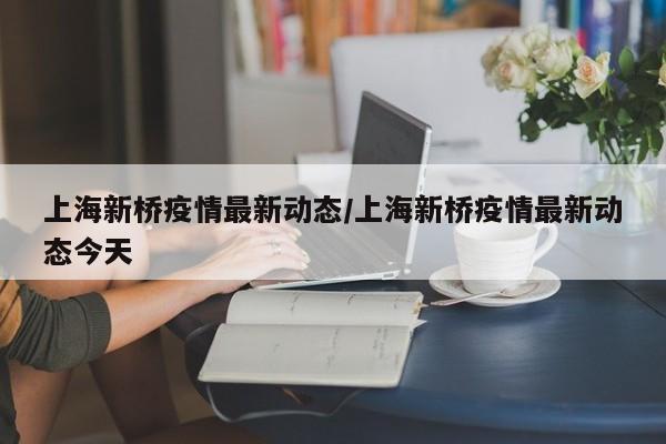 上海新桥疫情最新动态/上海新桥疫情最新动态今天