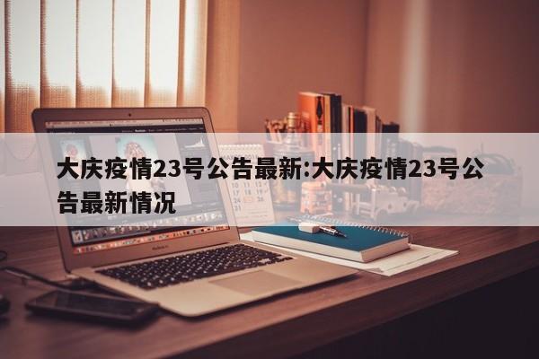 大庆疫情23号公告最新:大庆疫情23号公告最新情况