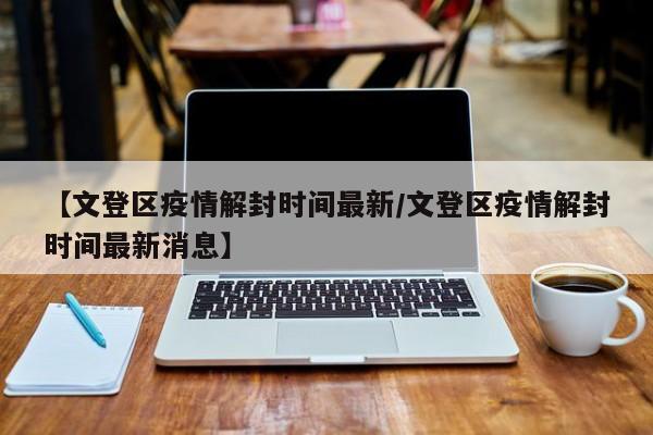 【文登区疫情解封时间最新/文登区疫情解封时间最新消息】