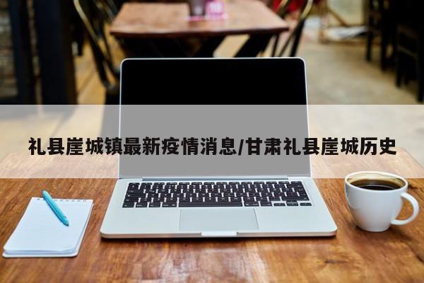 礼县崖城镇最新疫情消息/甘肃礼县崖城历史