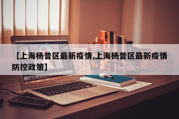 【上海杨普区最新疫情,上海杨普区最新疫情防控政策】