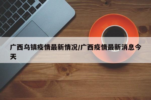 广西乌镇疫情最新情况/广西疫情最新消息今天