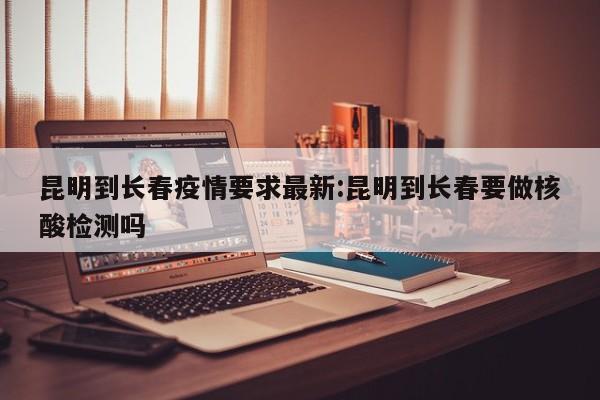 昆明到长春疫情要求最新:昆明到长春要做核酸检测吗