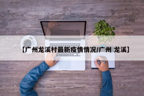 【广州龙溪村最新疫情情况/广州 龙溪】