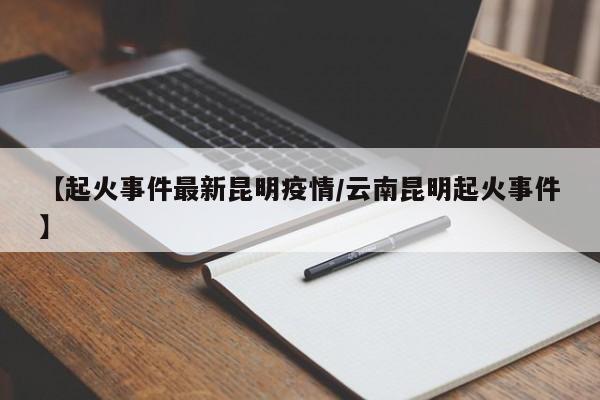 【起火事件最新昆明疫情/云南昆明起火事件】