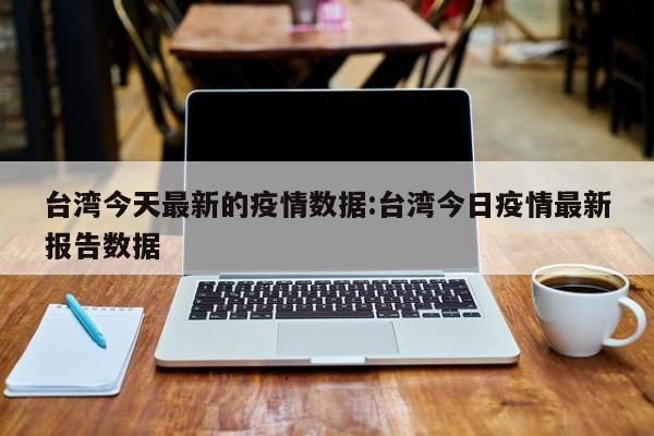 台湾今天最新的疫情数据:台湾今日疫情最新报告数据
