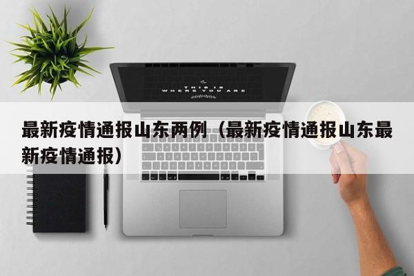最新疫情通报山东两例（最新疫情通报山东最新疫情通报）