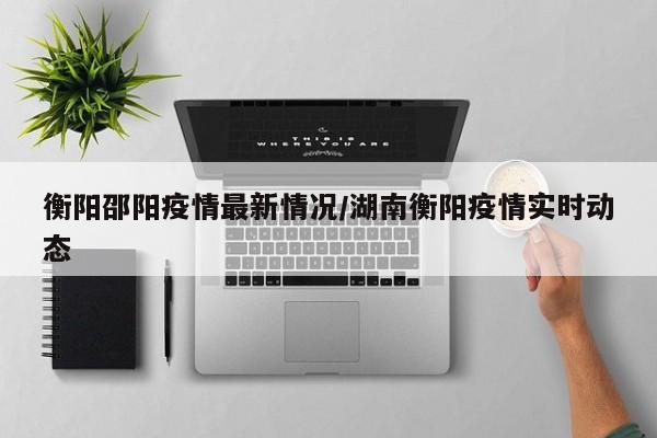 衡阳邵阳疫情最新情况/湖南衡阳疫情实时动态