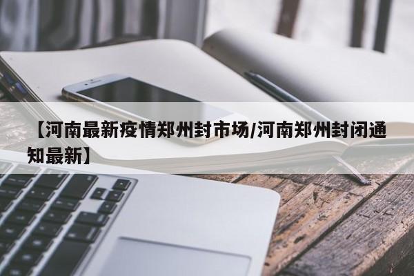 【河南最新疫情郑州封市场/河南郑州封闭通知最新】