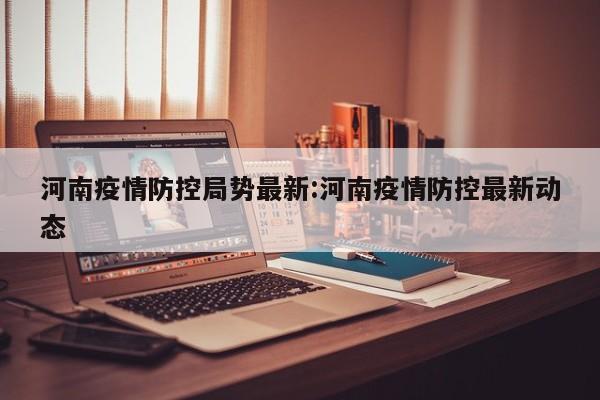 河南疫情防控局势最新:河南疫情防控最新动态
