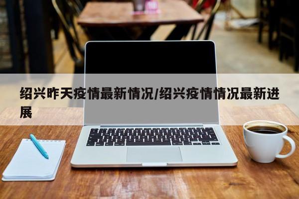 绍兴昨天疫情最新情况/绍兴疫情情况最新进展