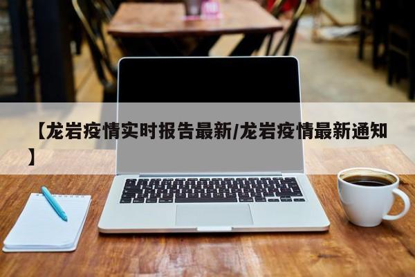 【龙岩疫情实时报告最新/龙岩疫情最新通知】