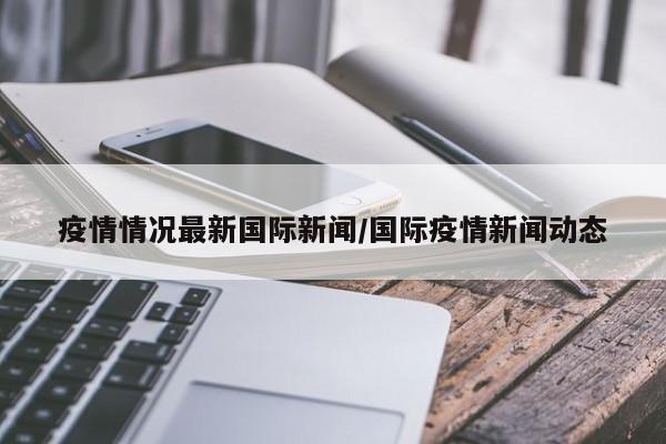 疫情情况最新国际新闻/国际疫情新闻动态