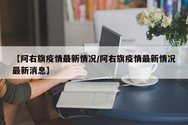 【阿右旗疫情最新情况/阿右旗疫情最新情况最新消息】