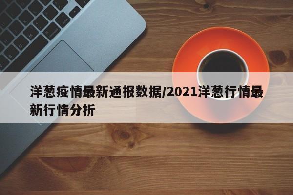 洋葱疫情最新通报数据/2021洋葱行情最新行情分析