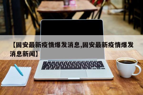 【固安最新疫情爆发消息,固安最新疫情爆发消息新闻】