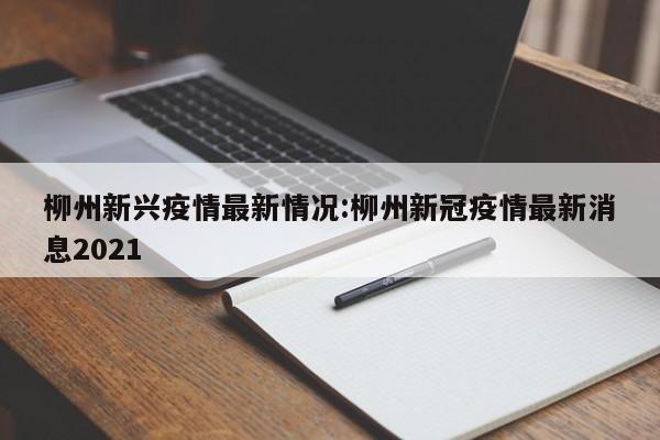 柳州新兴疫情最新情况:柳州新冠疫情最新消息2021