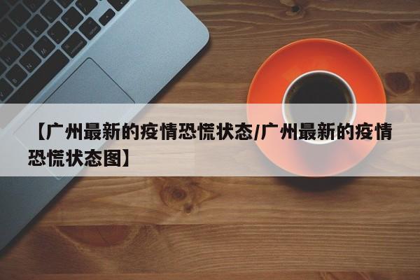 【广州最新的疫情恐慌状态/广州最新的疫情恐慌状态图】