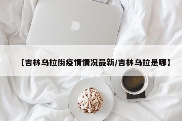 【吉林乌拉街疫情情况最新/吉林乌拉是哪】